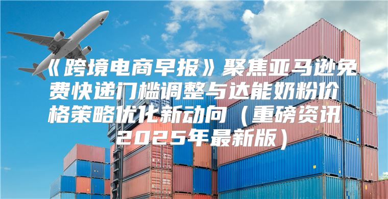 跨境电商早报聚焦亚马逊免费快递门槛调整与达能奶粉价格策略优化新动向重磅资讯2025年最新版