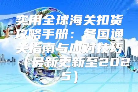 实用全球海关扣货攻略手册：各国通关指南与应对技巧最新更新至2025