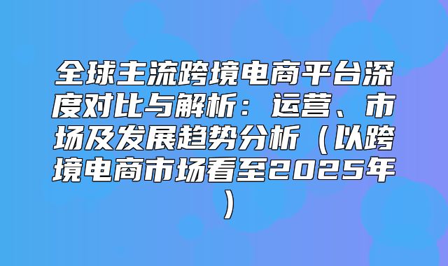 全球主流跨境电商平台深度对比与解析：运营、市场及发展趋势分析以跨境电商市场看至2025年