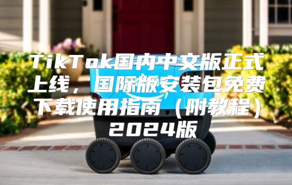 TikTok国内中文版正式上线，国际版安装包免费下载使用指南附教程 2025版