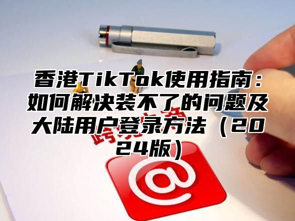 香港TikTok使用指南：如何解决装不了的问题及大陆用户登录方法2025版