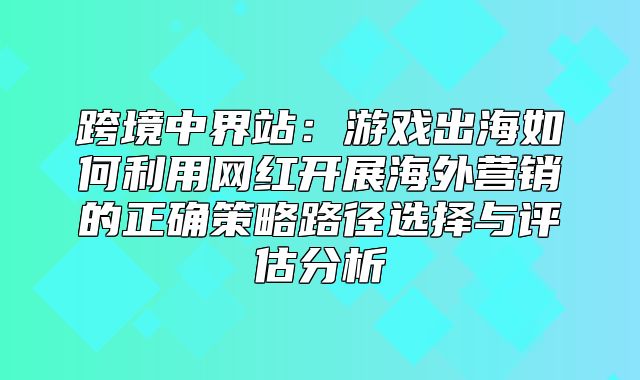 跨境中界站：游戏出海如何利用网红开展海外营销的正确策略路径选择与评估分析