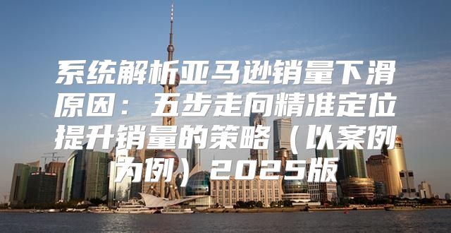 系统解析亚马逊销量下滑原因：五步走向精准定位提升销量的策略以案例为例2025版