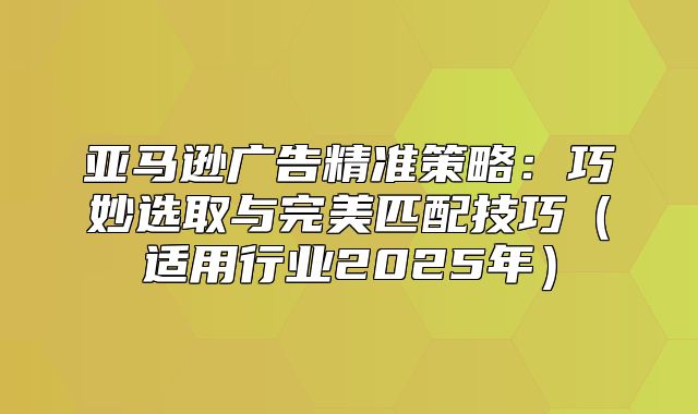 亚马逊广告精准策略：巧妙选取与完美匹配技巧适用行业2025年