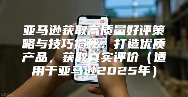 亚马逊获取高质量好评策略与技巧揭秘：打造优质产品，获取真实评价适用于亚马逊2025年