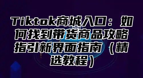 Tiktok商城入口：如何找到带货商品攻略指引新界面指南精选教程