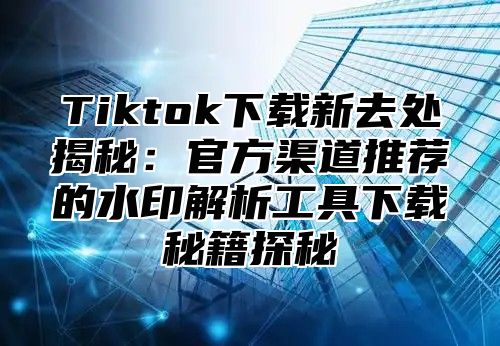 Tiktok下载新去处揭秘：官方渠道推荐的水印解析工具下载秘籍探秘