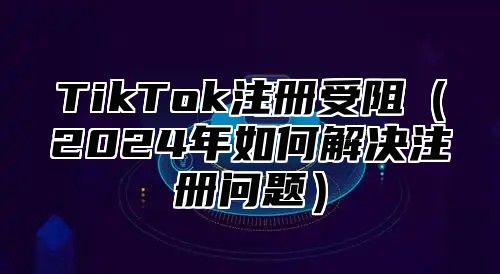 TikTok注册受阻2025年如何解决注册问题