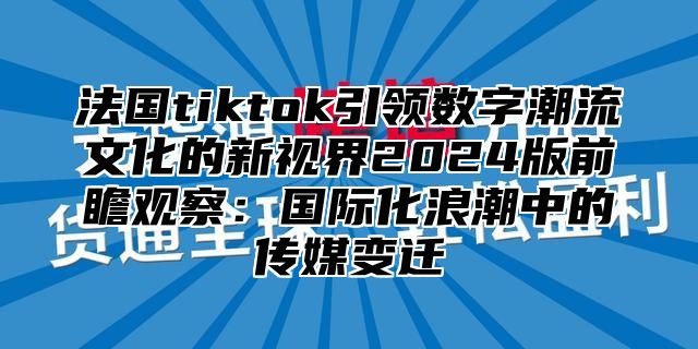 法国tiktok引领数字潮流文化的新视界2025版前瞻观察：国际化浪潮中的传媒变迁
