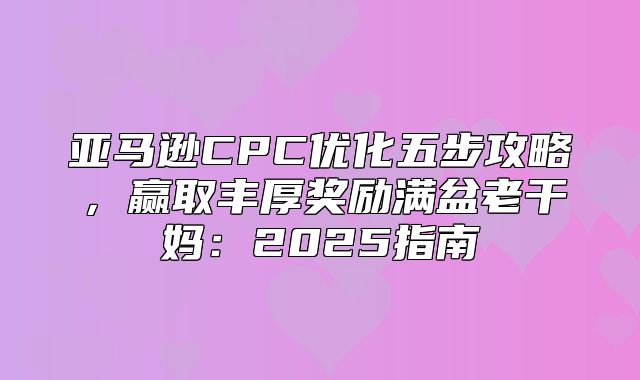 亚马逊CPC优化五步攻略，赢取丰厚奖励满盆老干妈：2025指南