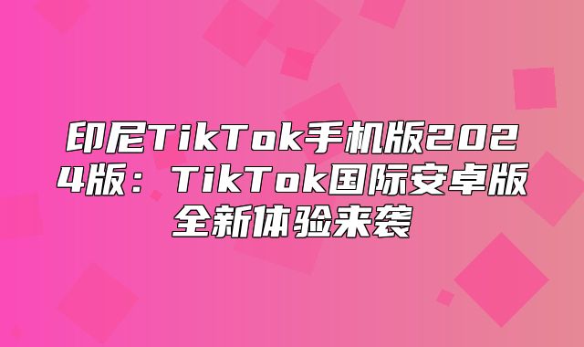 印尼TikTok手机版2025版：TikTok国际安卓版全新体验来袭