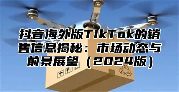 抖音海外版TikTok的销售信息揭秘：市场动态与前景展望2025版