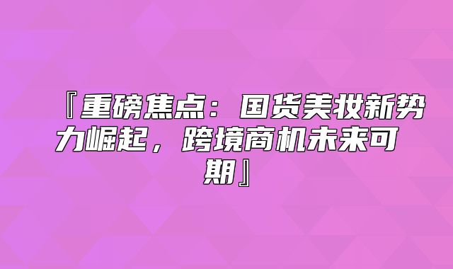 『重磅焦点：国货美妆新势力崛起，跨境商机未来可期』