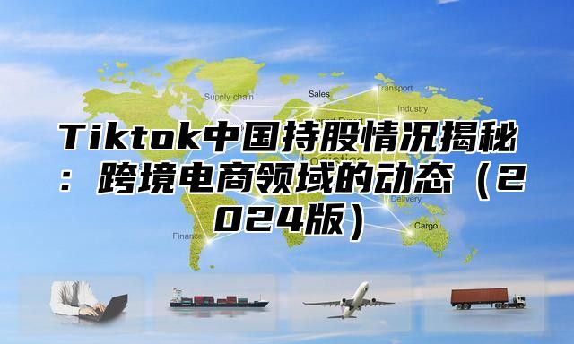 Tiktok中国持股情况揭秘：跨境电商领域的动态2025版