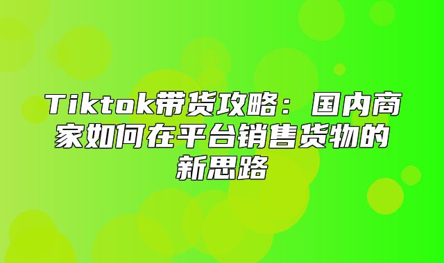 Tiktok带货攻略：国内商家如何在平台销售货物的新思路