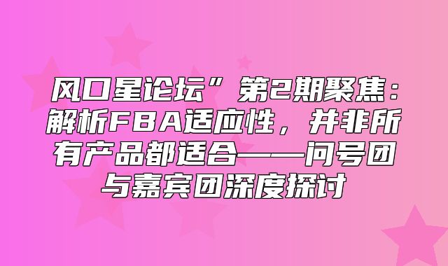 风口星论坛”第2期聚焦：解析FBA适应性，并非所有产品都适合——问号团与嘉宾团深度探讨