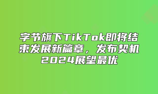 字节旗下TikTok即将结束发展新篇章，发布契机2025展望最优