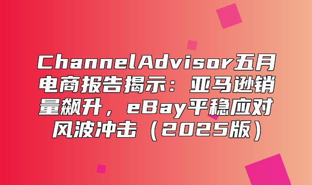 ChannelAdvisor五月电商报告揭示：亚马逊销量飙升，eBay平稳应对风波冲击2025版