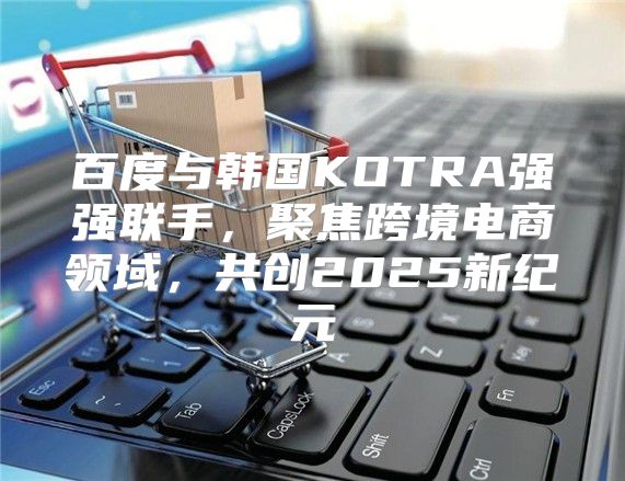 百度与韩国KOTRA强强联手，聚焦跨境电商领域，共创2025新纪元