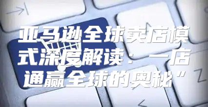 亚马逊全球卖店模式深度解读：一店通赢全球的奥秘”