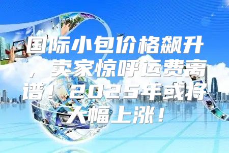 国际小包价格飙升，卖家惊呼运费离谱！2025年或将大幅上涨！