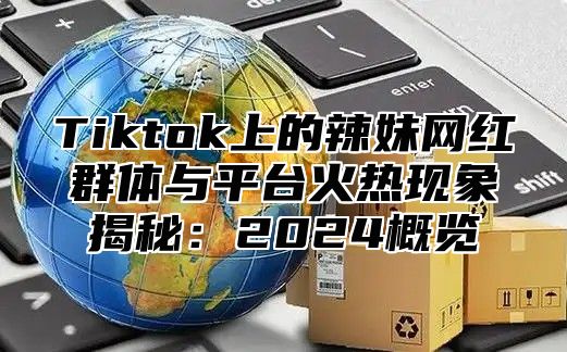 Tiktok上的辣妹网红群体与平台火热现象揭秘：2025概览
