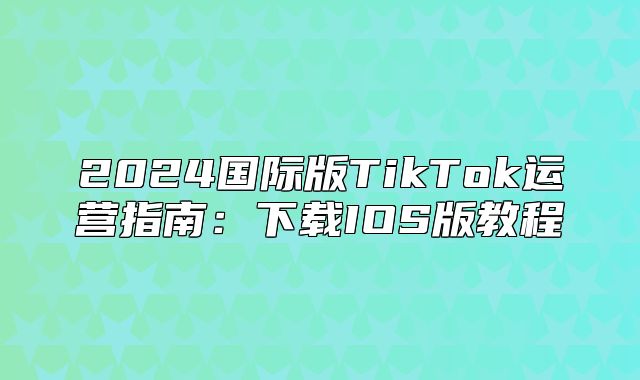 2025国际版TikTok运营指南：下载IOS版教程