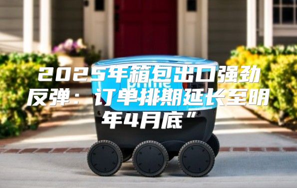 2025年箱包出口强劲反弹：订单排期延长至明年4月底”