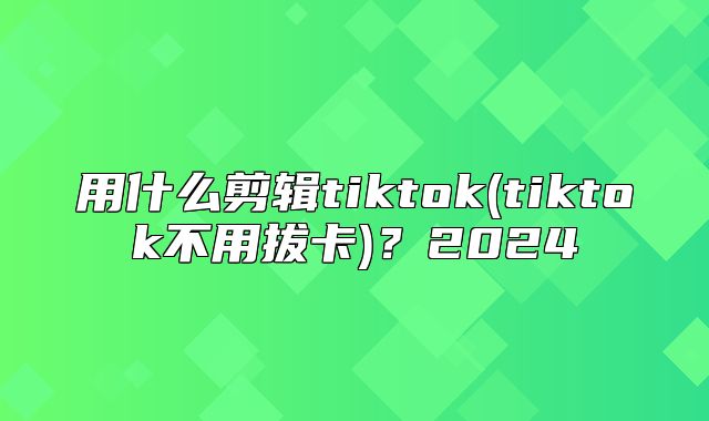 用什么剪辑tiktok(tiktok不用拔卡)？2025
