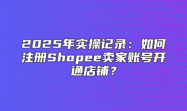 2025年实操记录：如何注册Shopee卖家账号开通店铺？