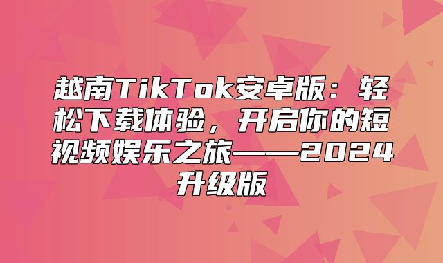 越南TikTok安卓版：轻松下载体验，开启你的短视频娱乐之旅——2025升级版