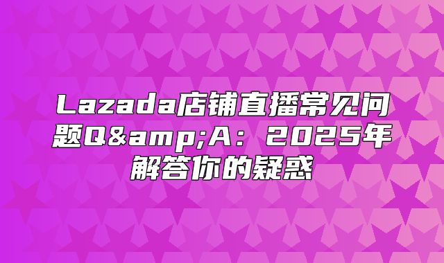 Lazada店铺直播常见问题Q&amp;A：2025年解答你的疑惑
