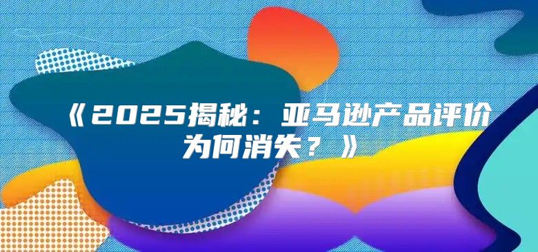 2025揭秘：亚马逊产品评价为何消失？