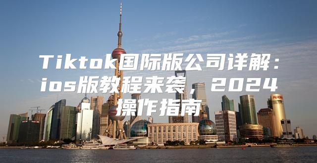 Tiktok国际版公司详解：ios版教程来袭，2025操作指南
