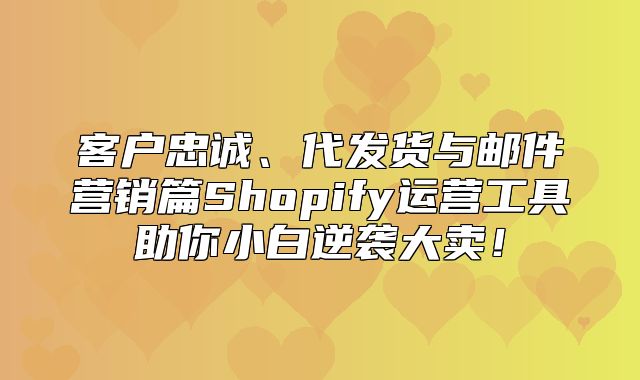 客户忠诚、代发货与邮件营销篇Shopify运营工具助你小白逆袭大卖！