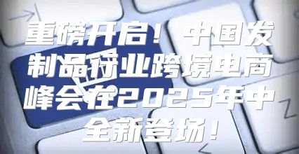 重磅开启！中国发制品行业跨境电商峰会在2025年中全新登场！