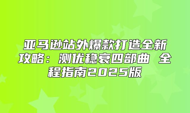 亚马逊站外爆款打造全新攻略：测优稳衰四部曲 全程指南2025版