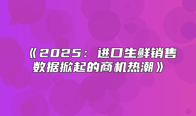 2025进口生鲜销售数据掀起的商机热潮