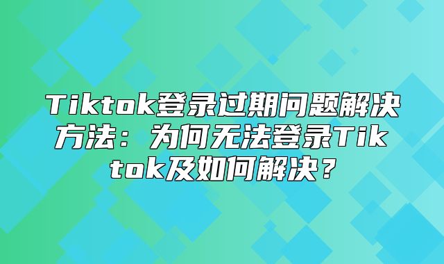 Tiktok登录过期问题解决方法：为何无法登录Tiktok及如何解决？