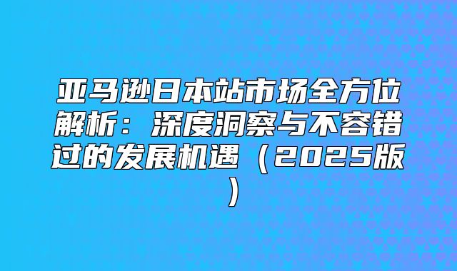 亚马逊日本站市场全方位解析：深度洞察与不容错过的发展机遇2025版