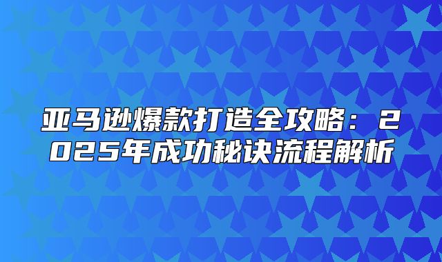 亚马逊爆款打造全攻略：2025年成功秘诀流程解析