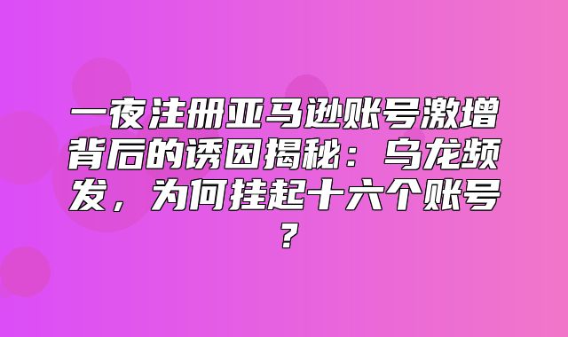 一夜注册亚马逊账号激增背后的诱因揭秘：乌龙频发，为何挂起十六个账号？