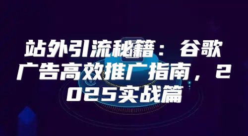 站外引流秘籍：谷歌广告高效推广指南，2025实战篇