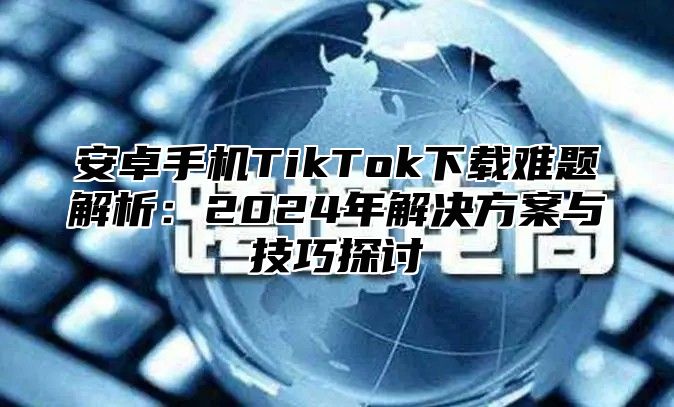 安卓手机TikTok下载难题解析：2025年解决方案与技巧探讨