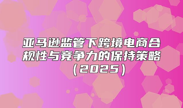 亚马逊监管下跨境电商合规性与竞争力的保持策略2025
