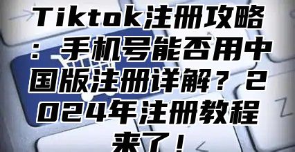 Tiktok注册攻略：手机号能否用中国版注册详解？2025年注册教程来了！