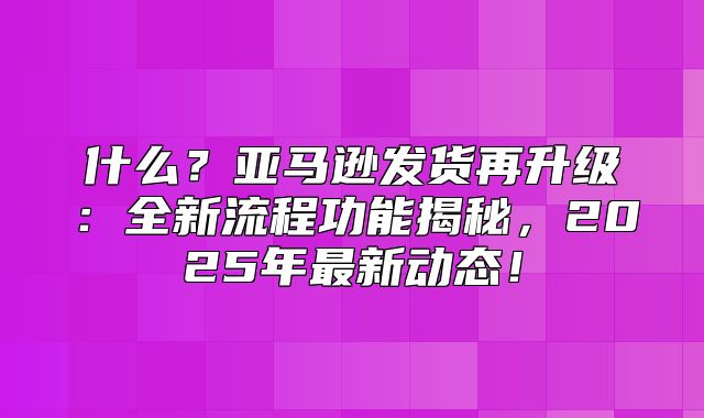 什么？亚马逊发货再升级：全新流程功能揭秘，2025年最新动态！