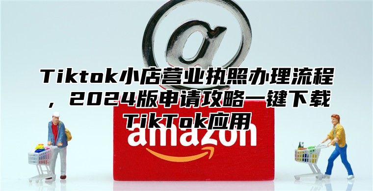Tiktok小店营业执照办理流程，2025版申请攻略一键下载TikTok应用