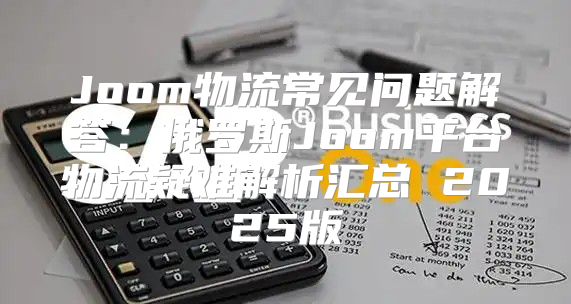 Joom物流常见问题解答：俄罗斯Joom平台物流疑难解析汇总 2025版