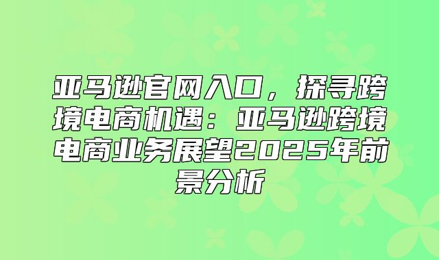 亚马逊官网入口，探寻跨境电商机遇：亚马逊跨境电商业务展望2025年前景分析